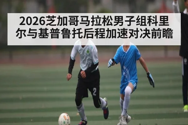 2026芝加哥马拉松男子组科里尔与基普鲁托后程加速对决前瞻
