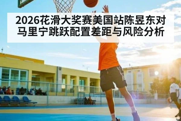 2026花滑大奖赛美国站陈昱东对马里宁跳跃配置差距与风险分析